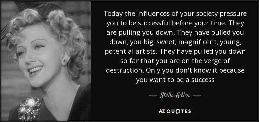 Today the influences of your society pressure you to be successful before your time. They are pulling you down. They have pulled you down, you big, sweet, magnificent, young, potential artists. They have pulled you down so far that you are on the verge of destruction. Only you don't know it because you want to be a success - Stella Adler
