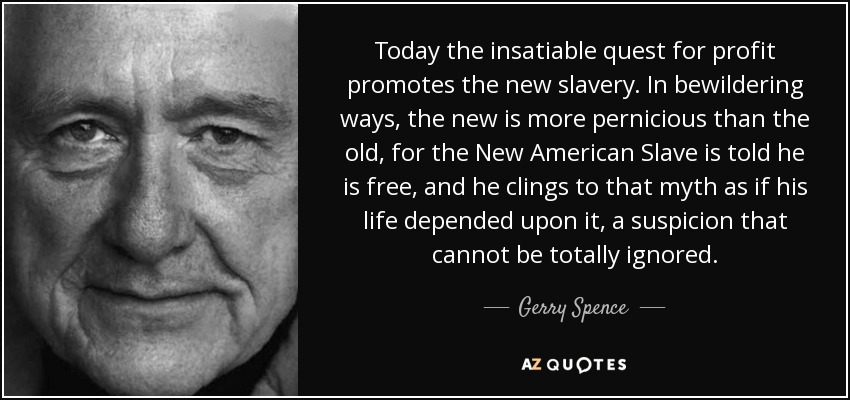 Today the insatiable quest for profit promotes the new slavery. In bewildering ways, the new is more pernicious than the old, for the New American Slave is told he is free, and he clings to that myth as if his life depended upon it, a suspicion that cannot be totally ignored. - Gerry Spence