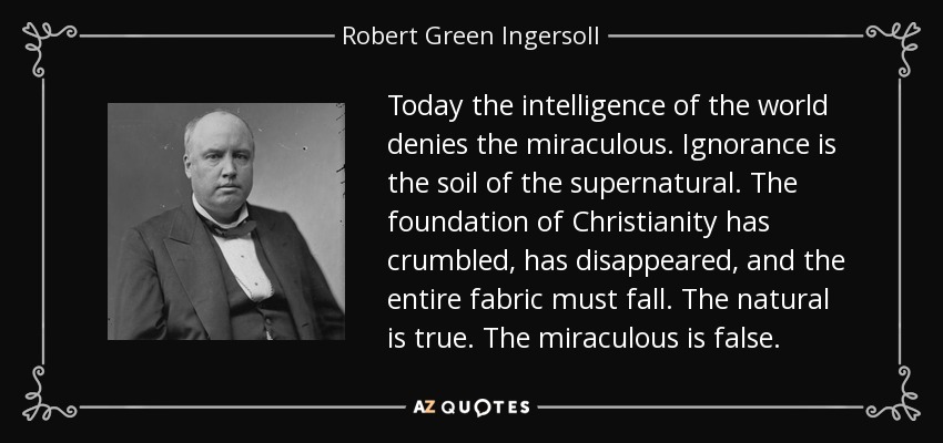 Today the intelligence of the world denies the miraculous. Ignorance is the soil of the supernatural. The foundation of Christianity has crumbled, has disappeared, and the entire fabric must fall. The natural is true. The miraculous is false. - Robert Green Ingersoll