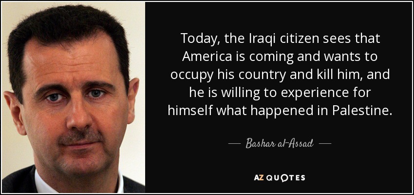 Today, the Iraqi citizen sees that America is coming and wants to occupy his country and kill him, and he is willing to experience for himself what happened in Palestine. - Bashar al-Assad