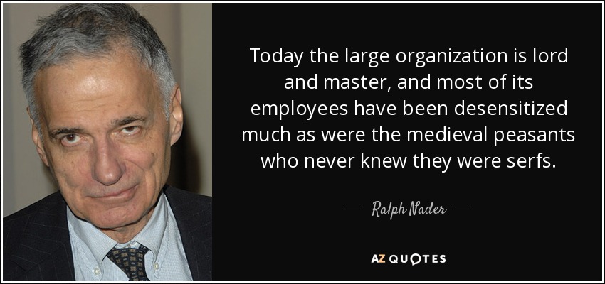 Today the large organization is lord and master, and most of its employees have been desensitized much as were the medieval peasants who never knew they were serfs. - Ralph Nader