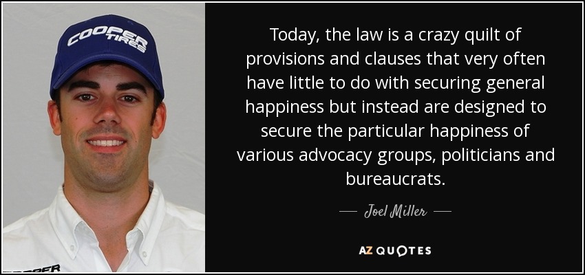 Today, the law is a crazy quilt of provisions and clauses that very often have little to do with securing general happiness but instead are designed to secure the particular happiness of various advocacy groups, politicians and bureaucrats. - Joel Miller