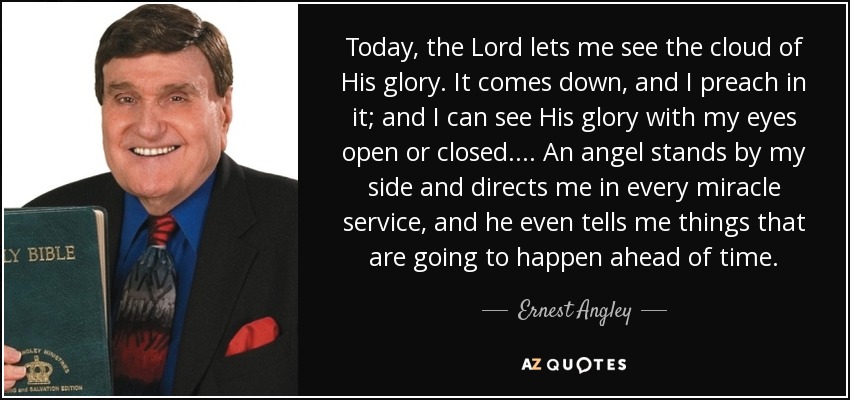 Today, the Lord lets me see the cloud of His glory. It comes down, and I preach in it; and I can see His glory with my eyes open or closed. ... An angel stands by my side and directs me in every miracle service, and he even tells me things that are going to happen ahead of time. - Ernest Angley