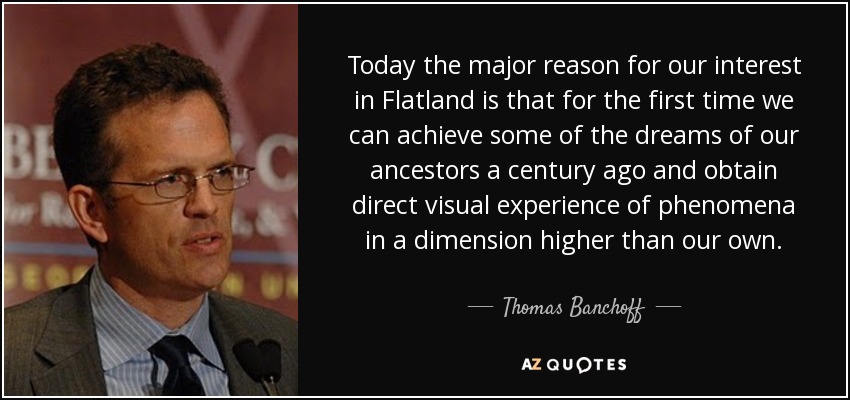 Today the major reason for our interest in Flatland is that for the first time we can achieve some of the dreams of our ancestors a century ago and obtain direct visual experience of phenomena in a dimension higher than our own. - Thomas Banchoff
