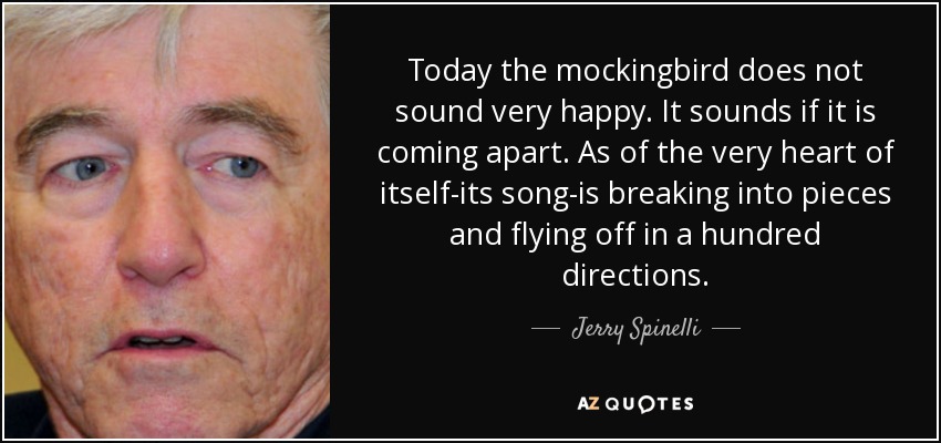 Today the mockingbird does not sound very happy. It sounds if it is coming apart. As of the very heart of itself-its song-is breaking into pieces and flying off in a hundred directions. - Jerry Spinelli