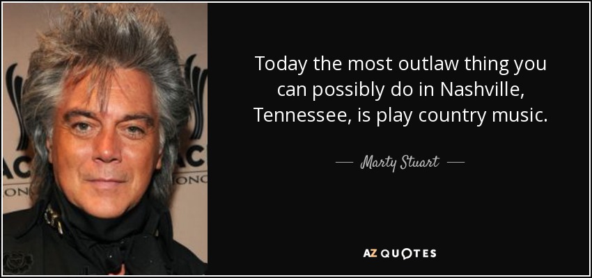 Today the most outlaw thing you can possibly do in Nashville, Tennessee, is play country music. - Marty Stuart