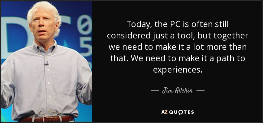 Today, the PC is often still considered just a tool, but together we need to make it a lot more than that. We need to make it a path to experiences. - Jim Allchin