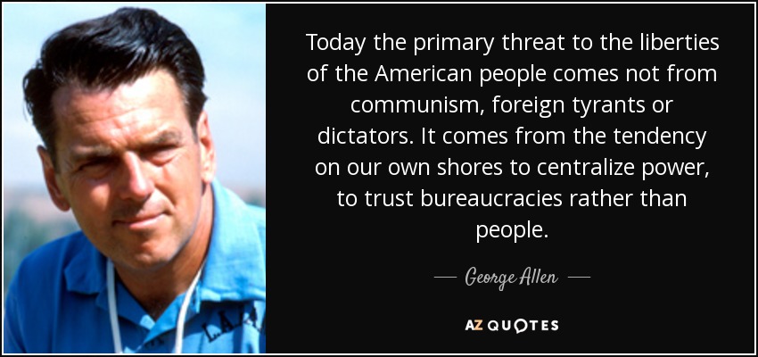Today the primary threat to the liberties of the American people comes not from communism, foreign tyrants or dictators. It comes from the tendency on our own shores to centralize power, to trust bureaucracies rather than people. - George Allen
