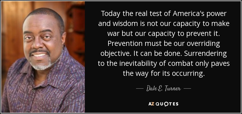 Today the real test of America's power and wisdom is not our capacity to make war but our capacity to prevent it. Prevention must be our overriding objective. It can be done. Surrendering to the inevitability of combat only paves the way for its occurring. - Dale E. Turner