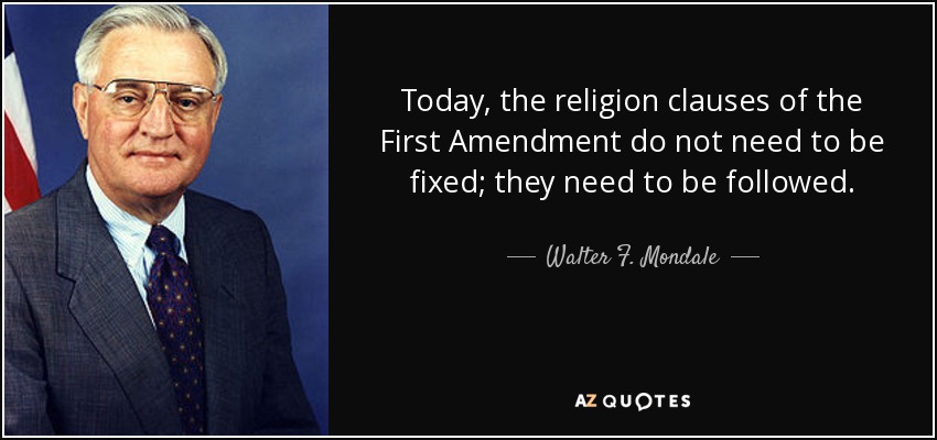 Today, the religion clauses of the First Amendment do not need to be fixed; they need to be followed. - Walter F. Mondale