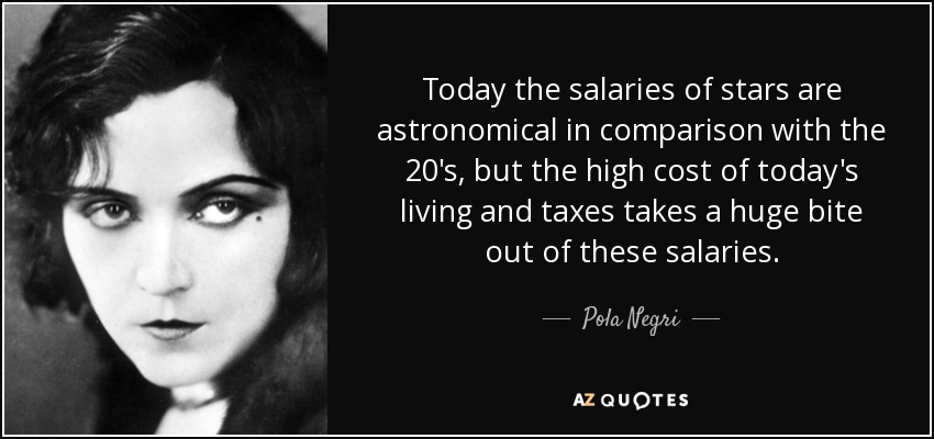 Today the salaries of stars are astronomical in comparison with the 20's, but the high cost of today's living and taxes takes a huge bite out of these salaries. - Pola Negri
