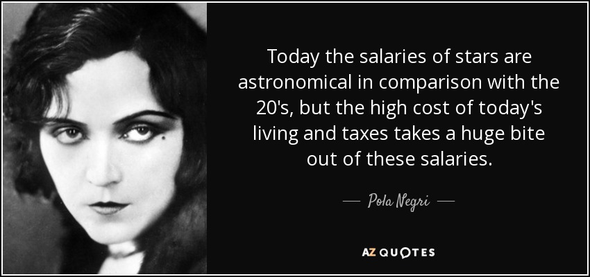 Today the salaries of stars are astronomical in comparison with the 20's, but the high cost of today's living and taxes takes a huge bite out of these salaries. - Pola Negri