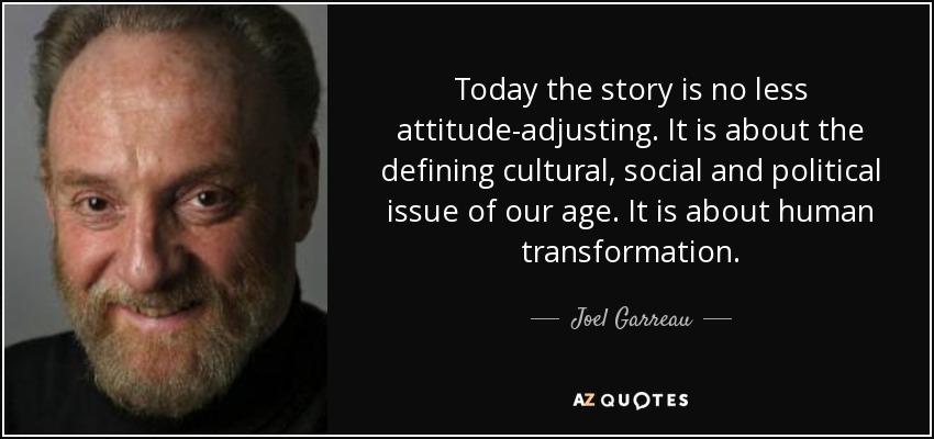 Today the story is no less attitude-adjusting. It is about the defining cultural, social and political issue of our age. It is about human transformation. - Joel Garreau