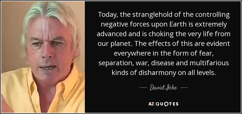 Today, the stranglehold of the controlling negative forces upon Earth is extremely advanced and is choking the very life from our planet. The effects of this are evident everywhere in the form of fear, separation, war, disease and multifarious kinds of disharmony on all levels. - David Icke