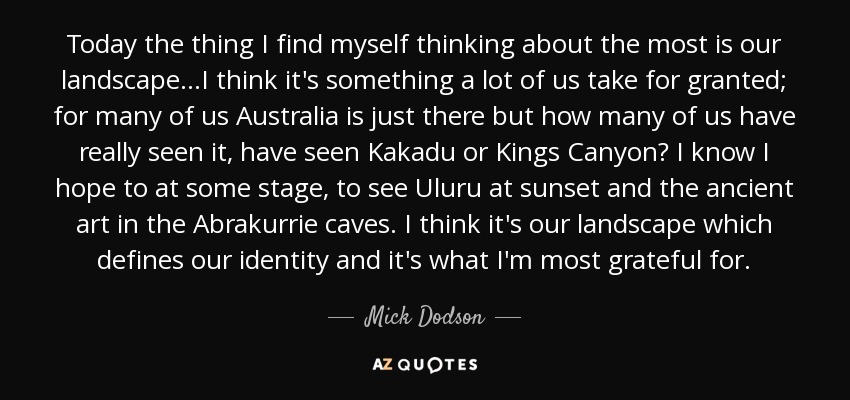 Today the thing I find myself thinking about the most is our landscape...I think it's something a lot of us take for granted; for many of us Australia is just there but how many of us have really seen it, have seen Kakadu or Kings Canyon? I know I hope to at some stage, to see Uluru at sunset and the ancient art in the Abrakurrie caves. I think it's our landscape which defines our identity and it's what I'm most grateful for. - Mick Dodson