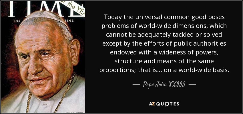 Today the universal common good poses problems of world-wide dimensions, which cannot be adequately tackled or solved except by the efforts of public authorities endowed with a wideness of powers, structure and means of the same proportions; that is... on a world-wide basis. - Pope John XXIII