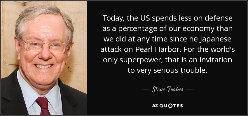 Today, the US spends less on defense as a percentage of our economy than we did at any time since he Japanese attack on Pearl Harbor. For the world's only superpower, that is an invitation to very serious trouble. - Steve Forbes