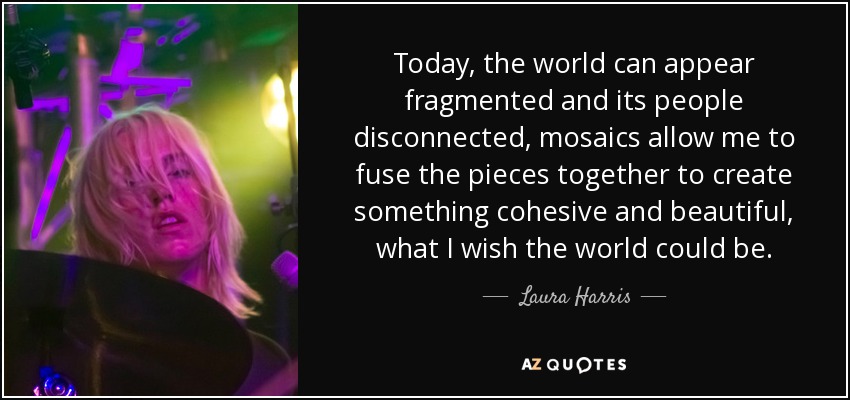 Today, the world can appear fragmented and its people disconnected, mosaics allow me to fuse the pieces together to create something cohesive and beautiful , what I wish the world could be. - Laura Harris
