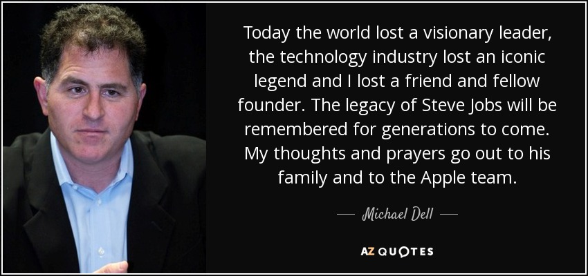 Today the world lost a visionary leader, the technology industry lost an iconic legend and I lost a friend and fellow founder. The legacy of Steve Jobs will be remembered for generations to come. My thoughts and prayers go out to his family and to the Apple team. - Michael Dell