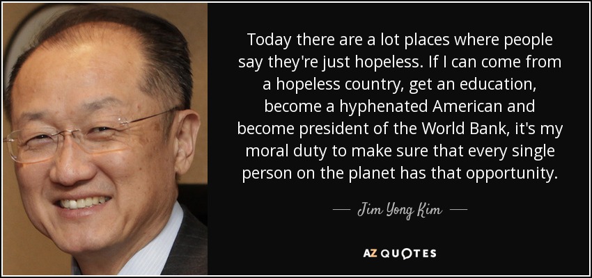 Today there are a lot places where people say they're just hopeless. If I can come from a hopeless country, get an education, become a hyphenated American and become president of the World Bank, it's my moral duty to make sure that every single person on the planet has that opportunity. - Jim Yong Kim