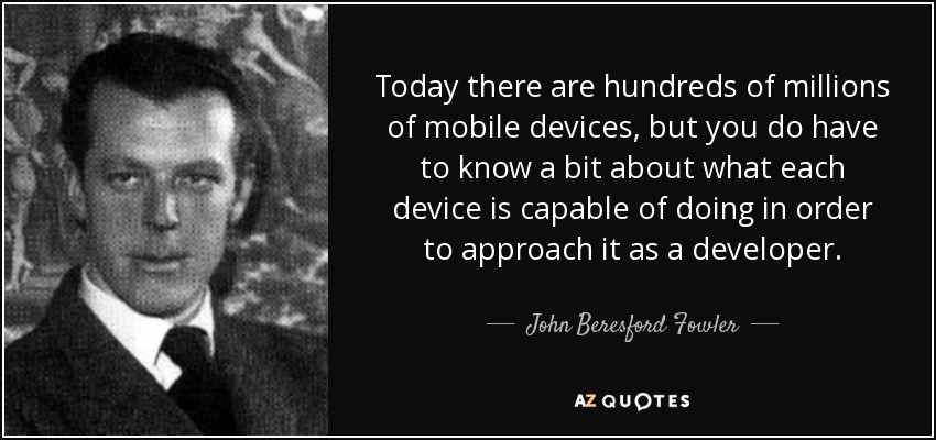 Today there are hundreds of millions of mobile devices, but you do have to know a bit about what each device is capable of doing in order to approach it as a developer. - John Beresford Fowler
