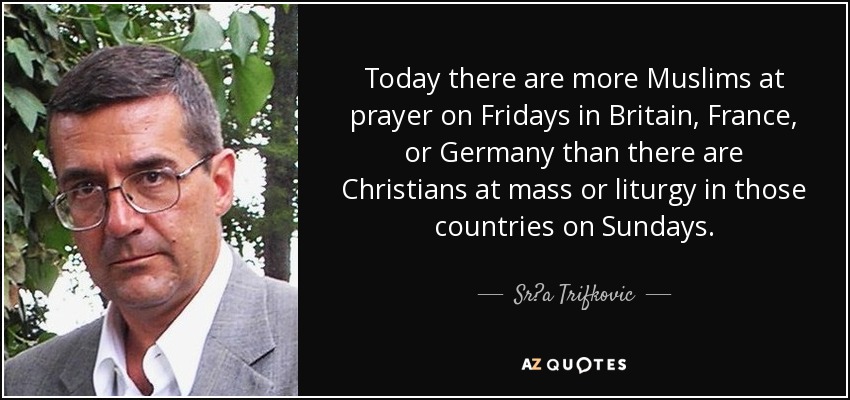 Today there are more Muslims at prayer on Fridays in Britain, France, or Germany than there are Christians at mass or liturgy in those countries on Sundays. - Sr?a Trifkovic