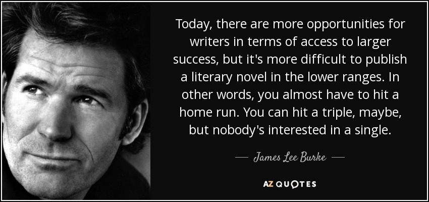 Today, there are more opportunities for writers in terms of access to larger success, but it's more difficult to publish a literary novel in the lower ranges. In other words, you almost have to hit a home run. You can hit a triple, maybe, but nobody's interested in a single. - James Lee Burke