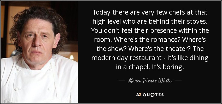 Today there are very few chefs at that high level who are behind their stoves. You don't feel their presence within the room. Where's the romance? Where's the show? Where's the theater? The modern day restaurant - it's like dining in a chapel. It's boring. - Marco Pierre White