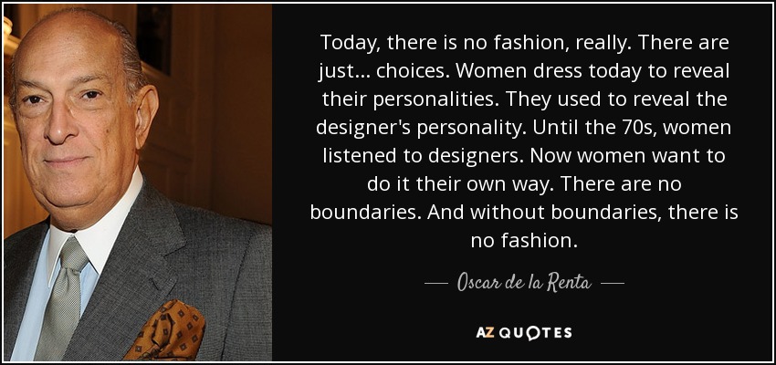 Today, there is no fashion, really. There are just... choices. Women dress today to reveal their personalities. They used to reveal the designer's personality. Until the 70s, women listened to designers. Now women want to do it their own way. There are no boundaries. And without boundaries, there is no fashion. - Oscar de la Renta