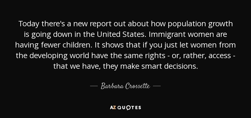 Today there's a new report out about how population growth is going down in the United States. Immigrant women are having fewer children. It shows that if you just let women from the developing world have the same rights - or, rather, access - that we have, they make smart decisions. - Barbara Crossette