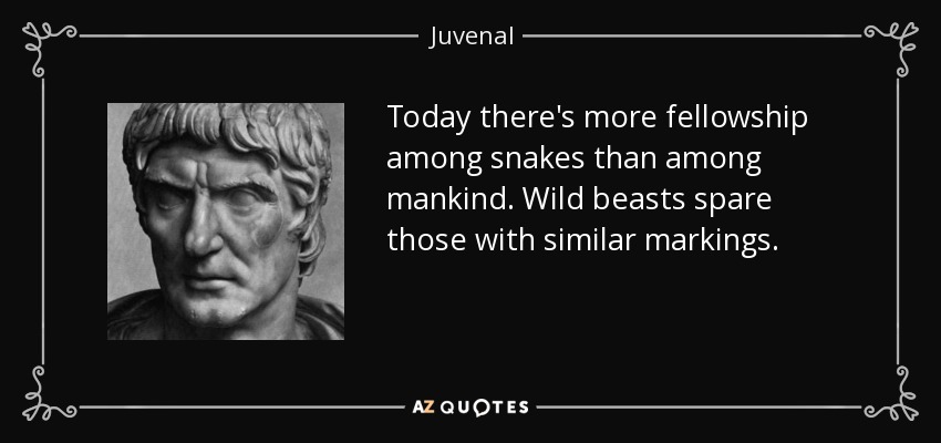 Today there's more fellowship among snakes than among mankind. Wild beasts spare those with similar markings. - Juvenal