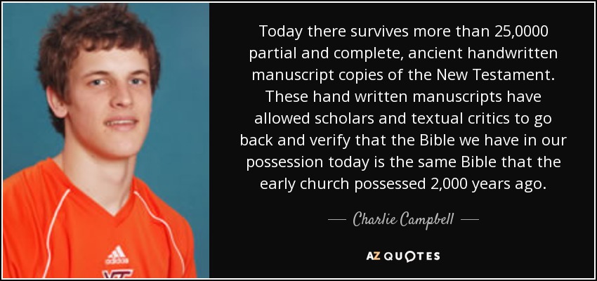 Today there survives more than 25,0000 partial and complete, ancient handwritten manuscript copies of the New Testament. These hand written manuscripts have allowed scholars and textual critics to go back and verify that the Bible we have in our possession today is the same Bible that the early church possessed 2,000 years ago. - Charlie Campbell