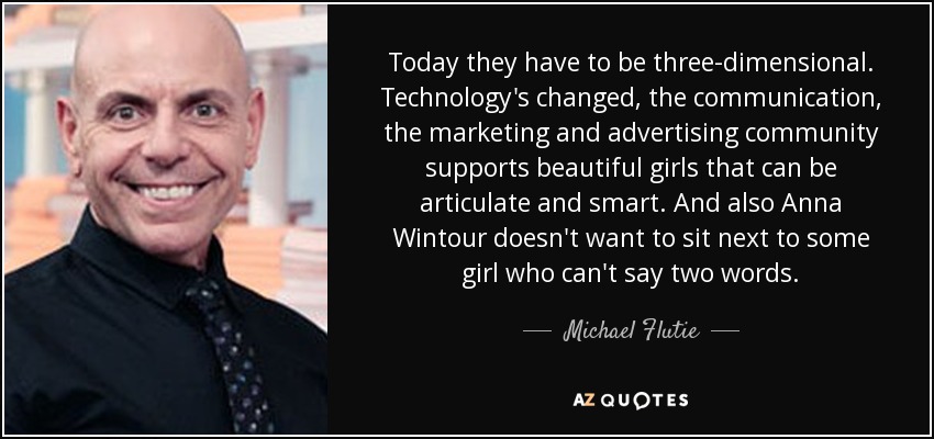 Today they have to be three-dimensional. Technology's changed, the communication, the marketing and advertising community supports beautiful girls that can be articulate and smart. And also Anna Wintour doesn't want to sit next to some girl who can't say two words. - Michael Flutie