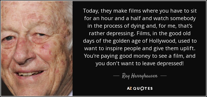 Today, they make films where you have to sit for an hour and a half and watch somebody in the process of dying and, for me, that's rather depressing. Films, in the good old days of the golden age of Hollywood, used to want to inspire people and give them uplift. You're paying good money to see a film, and you don't want to leave depressed! - Ray Harryhausen