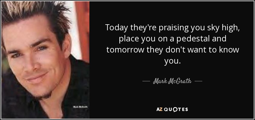 Today they're praising you sky high, place you on a pedestal and tomorrow they don't want to know you. - Mark McGrath