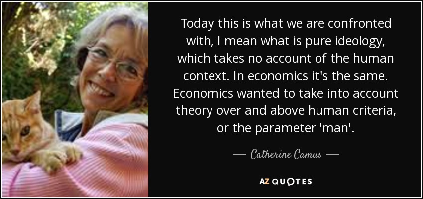 Today this is what we are confronted with, I mean what is pure ideology, which takes no account of the human context. In economics it's the same. Economics wanted to take into account theory over and above human criteria, or the parameter 'man'. - Catherine Camus