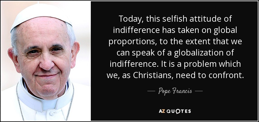 Today, this selfish attitude of indifference has taken on global proportions, to the extent that we can speak of a globalization of indifference. It is a problem which we, as Christians, need to confront. - Pope Francis