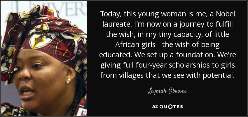 Today, this young woman is me, a Nobel laureate. I'm now on a journey to fulfill the wish, in my tiny capacity, of little African girls - the wish of being educated. We set up a foundation. We're giving full four-year scholarships to girls from villages that we see with potential. - Leymah Gbowee