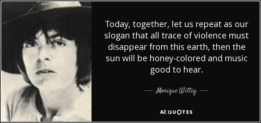 Today, together, let us repeat as our slogan that all trace of violence must disappear from this earth, then the sun will be honey-colored and music good to hear. - Monique Wittig