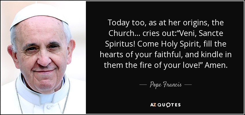 Today too, as at her origins, the Church... cries out:“Veni, Sancte Spiritus! Come Holy Spirit, fill the hearts of your faithful, and kindle in them the fire of your love!” Amen. - Pope Francis