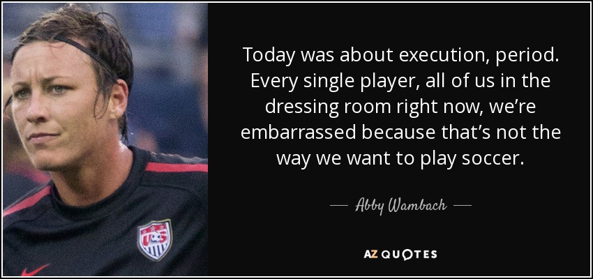 Today was about execution, period. Every single player, all of us in the dressing room right now, we’re embarrassed because that’s not the way we want to play soccer. - Abby Wambach