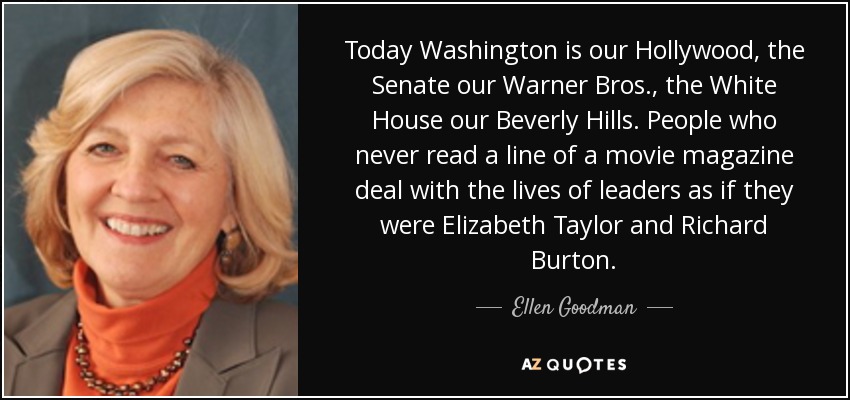 Today Washington is our Hollywood, the Senate our Warner Bros., the White House our Beverly Hills. People who never read a line of a movie magazine deal with the lives of leaders as if they were Elizabeth Taylor and Richard Burton. - Ellen Goodman
