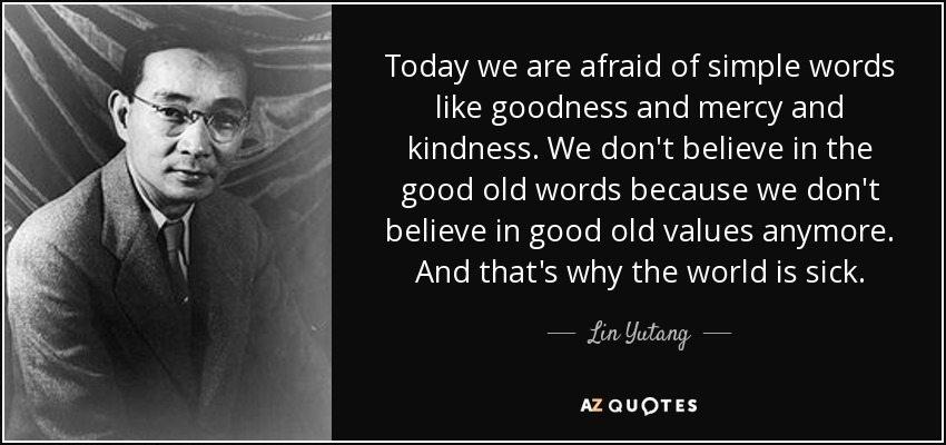 Today we are afraid of simple words like goodness and mercy and kindness. We don't believe in the good old words because we don't believe in good old values anymore. And that's why the world is sick. - Lin Yutang
