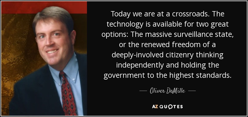 Today we are at a crossroads. The technology is available for two great options: The massive surveillance state, or the renewed freedom of a deeply-involved citizenry thinking independently and holding the government to the highest standards. - Oliver DeMille