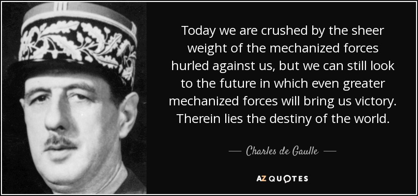 Today we are crushed by the sheer weight of the mechanized forces hurled against us, but we can still look to the future in which even greater mechanized forces will bring us victory. Therein lies the destiny of the world. - Charles de Gaulle