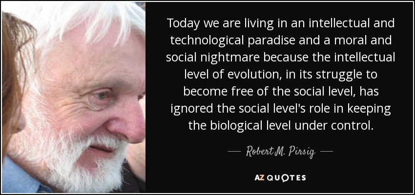 Today we are living in an intellectual and technological paradise and a moral and social nightmare because the intellectual level of evolution, in its struggle to become free of the social level, has ignored the social level's role in keeping the biological level under control. - Robert M. Pirsig