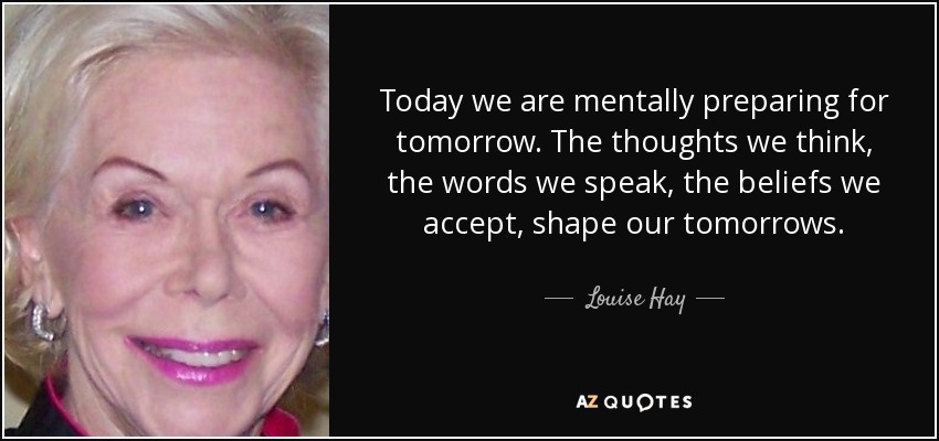 Today we are mentally preparing for tomorrow. The thoughts we think, the words we speak, the beliefs we accept, shape our tomorrows. - Louise Hay
