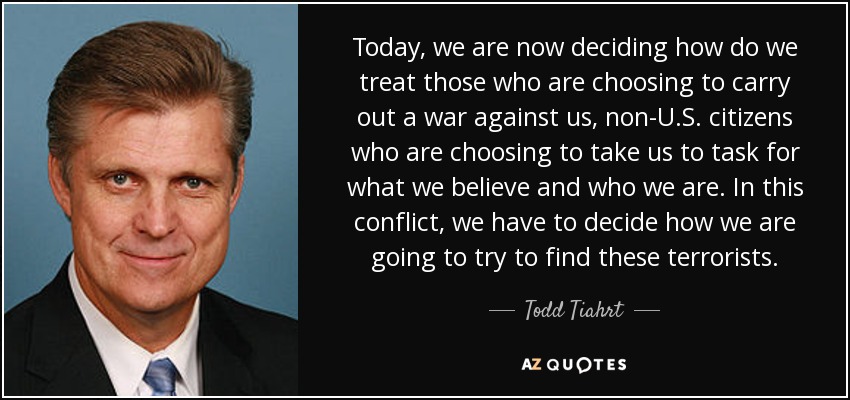 Today, we are now deciding how do we treat those who are choosing to carry out a war against us, non-U.S. citizens who are choosing to take us to task for what we believe and who we are. In this conflict, we have to decide how we are going to try to find these terrorists. - Todd Tiahrt