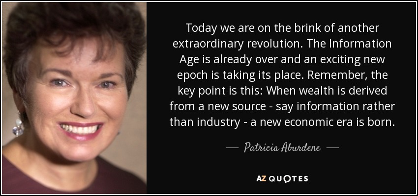 Today we are on the brink of another extraordinary revolution. The Information Age is already over and an exciting new epoch is taking its place. Remember, the key point is this: When wealth is derived from a new source - say information rather than industry - a new economic era is born. - Patricia Aburdene