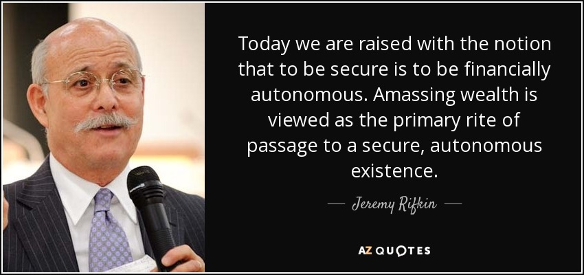 Today we are raised with the notion that to be secure is to be financially autonomous. Amassing wealth is viewed as the primary rite of passage to a secure, autonomous existence. - Jeremy Rifkin
